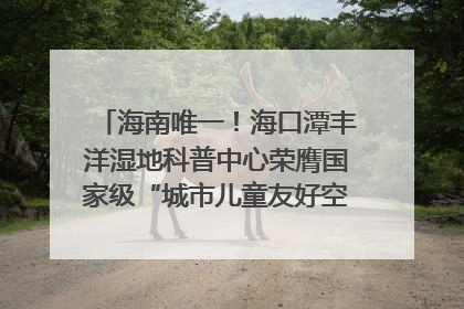 海南唯一！海口潭丰洋湿地科普中心荣膺国家级“城市儿童友好空间建设园区”称号