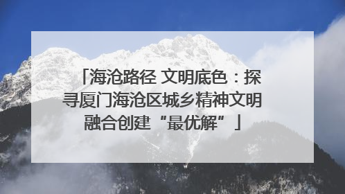 海沧路径 文明底色：探寻厦门海沧区城乡精神文明融合创建“最优解”