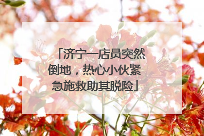 济宁一店员突然倒地，热心小伙紧急施救助其脱险