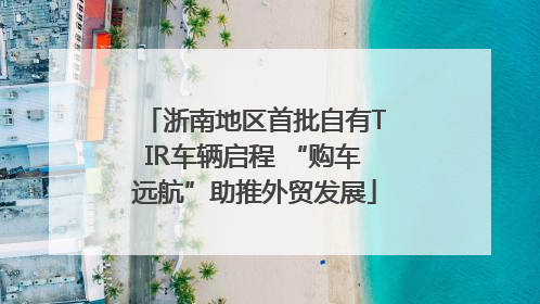 浙南地区首批自有TIR车辆启程 “购车远航”助推外贸发展