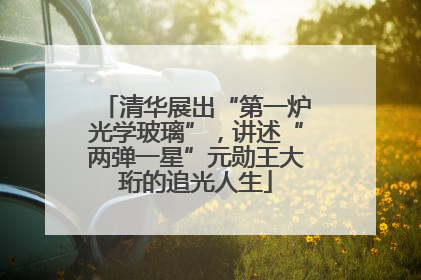 清华展出“第一炉光学玻璃”，讲述“两弹一星”元勋王大珩的追光人生