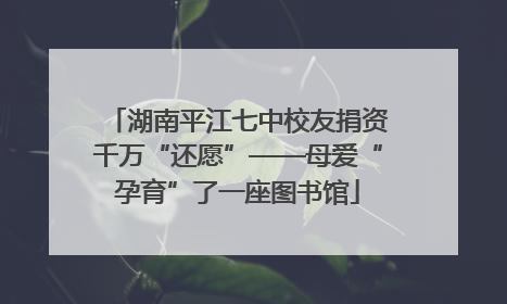 湖南平江七中校友捐资千万“还愿”——母爱“孕育”了一座图书馆