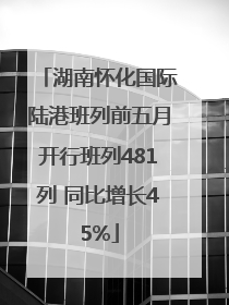湖南怀化国际陆港班列前五月开行班列481列 同比增长45%