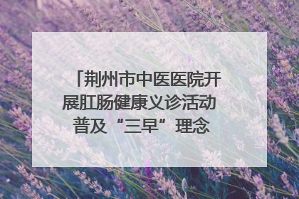 荆州市中医医院开展肛肠健康义诊活动 普及“三早”理念 传递健康生活
