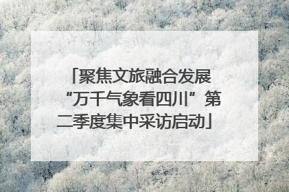 聚焦文旅融合发展 “万千气象看四川”第二季度集中采访启动