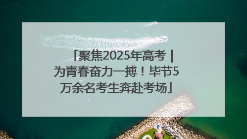 聚焦2025年高考｜为青春奋力一搏！毕节5万余名考生奔赴考场
