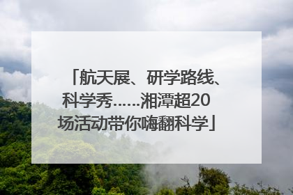 航天展、研学路线、科学秀……湘潭超20场活动带你嗨翻科学