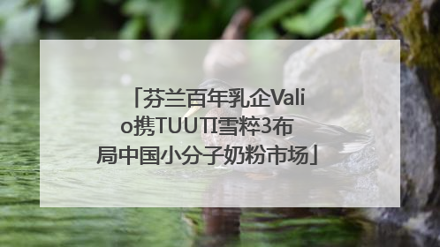 芬兰百年乳企Valio携TUUTI雪粹3布局中国小分子奶粉市场