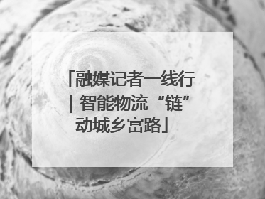 融媒记者一线行｜智能物流“链”动城乡富路