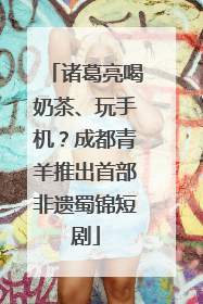 诸葛亮喝奶茶、玩手机？成都青羊推出首部非遗蜀锦短剧