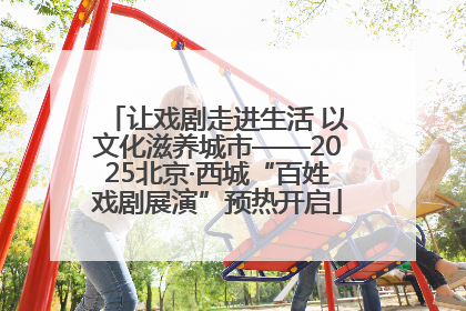 让戏剧走进生活 以文化滋养城市——2025北京·西城“百姓戏剧展演”预热开启