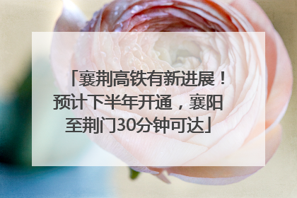 襄荆高铁有新进展！预计下半年开通，襄阳至荆门30分钟可达