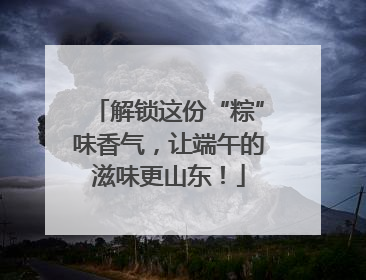 解锁这份“粽”味香气，让端午的滋味更山东！