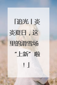 追光丨炎炎夏日，这里的滑雪场“上新”啦！
