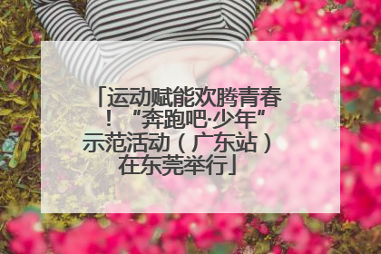运动赋能欢腾青春！“奔跑吧·少年”示范活动（广东站）在东莞举行