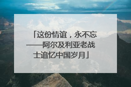 这份情谊，永不忘——阿尔及利亚老战士追忆中国岁月