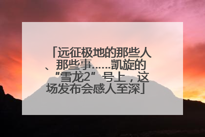 远征极地的那些人、那些事……凯旋的“雪龙2”号上，这场发布会感人至深
