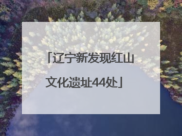 辽宁新发现红山文化遗址44处