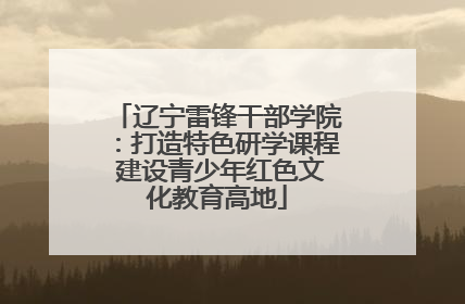 辽宁雷锋干部学院：打造特色研学课程 建设青少年红色文化教育高地