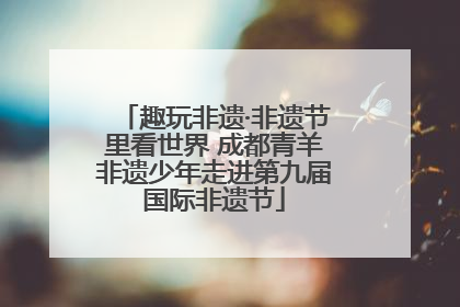 趣玩非遗·非遗节里看世界 成都青羊非遗少年走进第九届国际非遗节