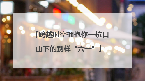 跨越时空拥抱你—抗日山下的别样“六一”