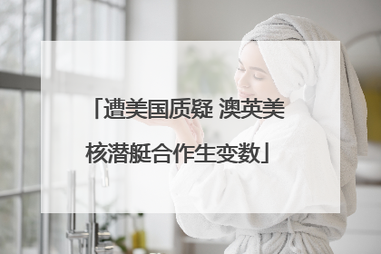 遭美国质疑 澳英美核潜艇合作生变数