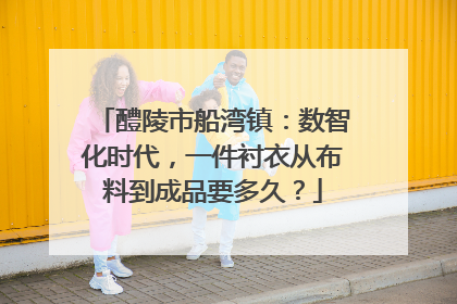 醴陵市船湾镇：数智化时代，一件衬衣从布料到成品要多久？