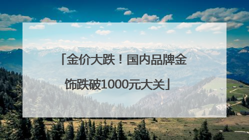 金价大跌！国内品牌金饰跌破1000元大关