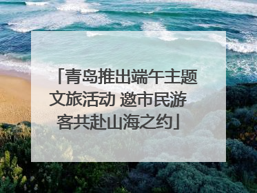 青岛推出端午主题文旅活动 邀市民游客共赴山海之约