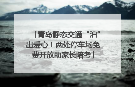 青岛静态交通“泊”出爱心！两处停车场免费开放助家长陪考
