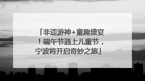非遗游神+童趣盛宴！端午节遇上儿童节，宁波将开启奇妙之旅