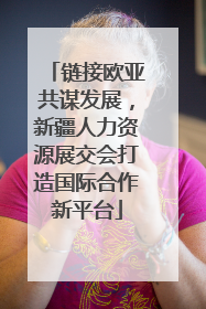 链接欧亚共谋发展，新疆人力资源展交会打造国际合作新平台