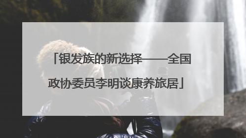 银发族的新选择——全国政协委员李明谈康养旅居