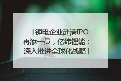 锂电企业赴港IPO再添一员，亿纬锂能：深入推进全球化战略