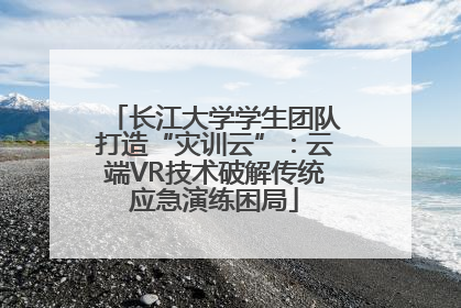 长江大学学生团队打造“灾训云”：云端VR技术破解传统应急演练困局