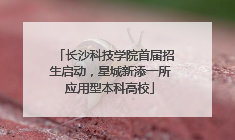 长沙科技学院首届招生启动，星城新添一所应用型本科高校