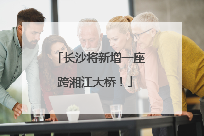 长沙将新增一座跨湘江大桥！