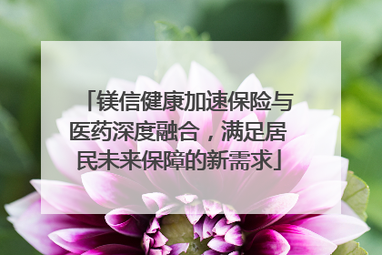 镁信健康加速保险与医药深度融合，满足居民未来保障的新需求