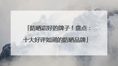 防晒霜好的牌子！盘点：十大好评如潮的防晒品牌