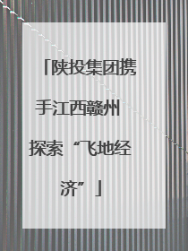 陕投集团携手江西赣州 探索“飞地经济”