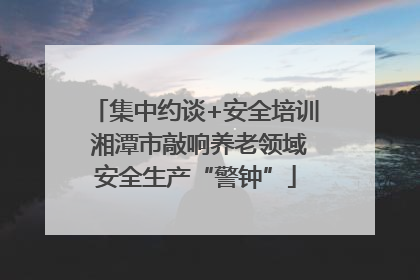 集中约谈+安全培训 湘潭市敲响养老领域安全生产“警钟”