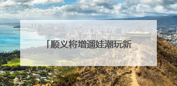 顺义将增遛娃潮玩新去处！3500平方米+近100个项目