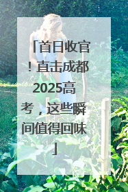 首日收官！直击成都2025高考，这些瞬间值得回味