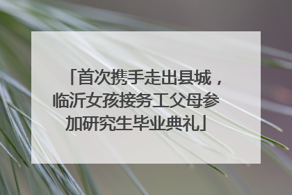 首次携手走出县城，临沂女孩接务工父母参加研究生毕业典礼