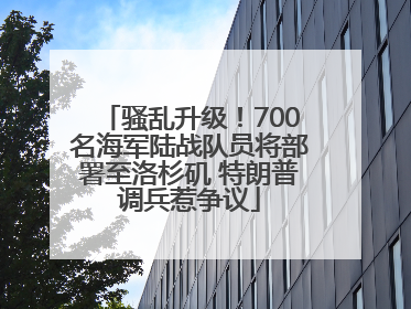 骚乱升级！700名海军陆战队员将部署至洛杉矶 特朗普调兵惹争议