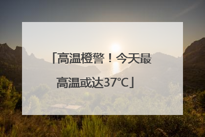 高温橙警！今天最高温或达37℃