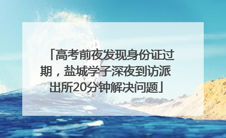 高考前夜发现身份证过期，盐城学子深夜到访派出所20分钟解决问题