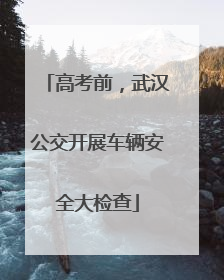 高考前，武汉公交开展车辆安全大检查