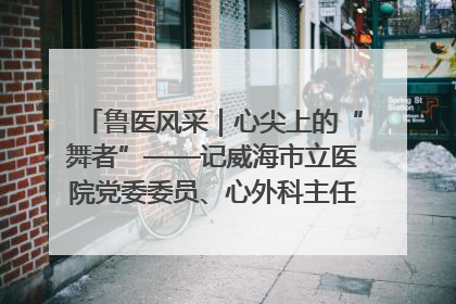 鲁医风采｜心尖上的“舞者”——记威海市立医院党委委员、心外科主任、主任医师景昊