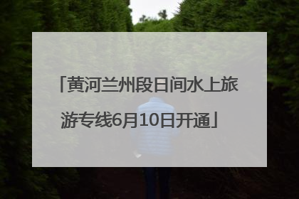 黄河兰州段日间水上旅游专线6月10日开通